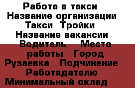 Работа в такси  › Название организации ­ Такси “Тройки“ › Название вакансии ­ Водитель  › Место работы ­ Город Рузаевка › Подчинение ­ Работадателю › Минимальный оклад ­ 10 000 › Максимальный оклад ­ 20 000 › Процент ­ 30 › Возраст от ­ 25 › Возраст до ­ 45 - Мордовия респ. Работа » Вакансии   